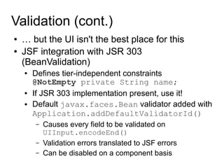 Validation (cont.)
●   … but the UI isn't the best place for this
●   JSF integration with JSR 303
    (BeanValidation)
    ●   Defines tier-independent constraints
        @NotEmpty private String name;
    ●   If JSR 303 implementation present, use it!
    ●   Default javax.faces.Bean validator added with
        Application.addDefaultValidatorId()
        –   Causes every field to be validated on
            UIInput.encodeEnd()
        –   Validation errors translated to JSF errors
        –   Can be disabled on a component basis
 