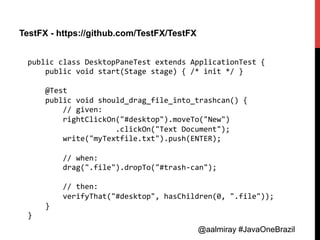 @aalmiray #JavaOneBrazil@aalmiray #JavaOneBrazil
TestFX - https://github.com/TestFX/TestFX
public	
  class	
  DesktopPaneTest	
  extends	
  ApplicationTest	
  {	
  
	
  	
  	
  	
  public	
  void	
  start(Stage	
  stage)	
  {	
  /*	
  init	
  */	
  }	
  
	
  
	
  	
  	
  	
  @Test	
  
	
  	
  	
  	
  public	
  void	
  should_drag_file_into_trashcan()	
  {	
  
	
  	
  	
  	
  	
  	
  	
  	
  //	
  given:	
  
	
  	
  	
  	
  	
  	
  	
  	
  rightClickOn("#desktop").moveTo("New")	
  
	
  	
  	
  	
  	
  	
  	
  	
  	
  	
  	
  	
  	
  	
  	
  	
  	
  	
  	
  	
  .clickOn("Text	
  Document");	
  
	
  	
  	
  	
  	
  	
  	
  	
  write("myTextfile.txt").push(ENTER);	
  
	
  
	
  	
  	
  	
  	
  	
  	
  	
  //	
  when:	
  
	
  	
  	
  	
  	
  	
  	
  	
  drag(".file").dropTo("#trash-­‐can");	
  
	
  
	
  	
  	
  	
  	
  	
  	
  	
  //	
  then:	
  
	
  	
  	
  	
  	
  	
  	
  	
  verifyThat("#desktop",	
  hasChildren(0,	
  ".file"));	
  
	
  	
  	
  	
  }	
  
}	
  
 