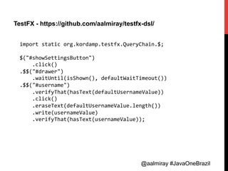 @aalmiray #JavaOneBrazil@aalmiray #JavaOneBrazil
TestFX - https://github.com/aalmiray/testfx-dsl/
import	
  static	
  org.kordamp.testfx.QueryChain.$;	
  
	
  
$("#showSettingsButton")	
  
	
  	
  	
  	
  .click()	
  
.$$("#drawer")	
  
	
  	
  	
  	
  .waitUntil(isShown(),	
  defaultWaitTimeout())	
  
.$$("#username")	
  
	
  	
  	
  	
  .verifyThat(hasText(defaultUsernameValue))	
  
	
  	
  	
  	
  .click()	
  
	
  	
  	
  	
  .eraseText(defaultUsernameValue.length())	
  
	
  	
  	
  	
  .write(usernameValue)	
  
	
  	
  	
  	
  .verifyThat(hasText(usernameValue));	
  
 