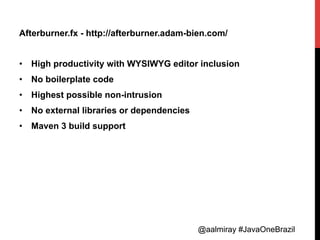 @aalmiray #JavaOneBrazil@aalmiray #JavaOneBrazil
Afterburner.fx - http://afterburner.adam-bien.com/
•  High productivity with WYSIWYG editor inclusion
•  No boilerplate code
•  Highest possible non-intrusion
•  No external libraries or dependencies
•  Maven 3 build support
 