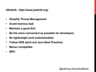 @aalmiray #JavaOneBrazil@aalmiray #JavaOneBrazil
JRebirth - http://www.jrebirth.org/
•  Simplify Thread Management
•  Avoid memory leak
•  Maintain a good SoC
•  Be the more convenient as possible for developers
•  Be lightweight (and modularizable)
•  Follow OSS spirit and Java Best Practices
•  Maven compatible
•  MVC
 