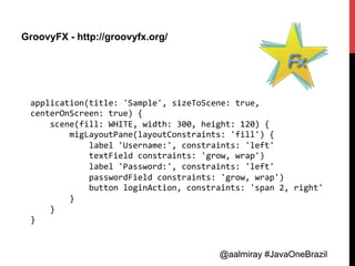 @aalmiray #JavaOneBrazil@aalmiray #JavaOneBrazil
GroovyFX - http://groovyfx.org/
application(title:	
  'Sample',	
  sizeToScene:	
  true,	
  
centerOnScreen:	
  true)	
  {	
  
	
  	
  	
  	
  scene(fill:	
  WHITE,	
  width:	
  300,	
  height:	
  120)	
  {	
  
	
  	
  	
  	
  	
  	
  	
  	
  migLayoutPane(layoutConstraints:	
  'fill')	
  {	
  
	
  	
  	
  	
  	
  	
  	
  	
  	
  	
  	
  	
  label	
  'Username:',	
  constraints:	
  'left'	
  
	
  	
  	
  	
  	
  	
  	
  	
  	
  	
  	
  	
  textField	
  constraints:	
  'grow,	
  wrap')	
  
	
  	
  	
  	
  	
  	
  	
  	
  	
  	
  	
  	
  label	
  'Password:',	
  constraints:	
  'left'	
  
	
  	
  	
  	
  	
  	
  	
  	
  	
  	
  	
  	
  passwordField	
  constraints:	
  'grow,	
  wrap')	
  
	
  	
  	
  	
  	
  	
  	
  	
  	
  	
  	
  	
  button	
  loginAction,	
  constraints:	
  'span	
  2,	
  right'	
  
	
  	
  	
  	
  	
  	
  	
  	
  }	
  
	
  	
  	
  	
  }	
  
}	
  
 