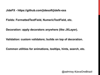 @aalmiray #JavaOneBrazil@aalmiray #JavaOneBrazil
JideFX - https://github.com/jidesoft/jidefx-oss
Fields: FormattedTextField, NumericTextField, etc.
Decoration: apply decorators anywhere (like JXLayer).
Validation: custom validators; builds on top of decoration.
Common utilities for animations, tooltips, hints, search, etc.
 