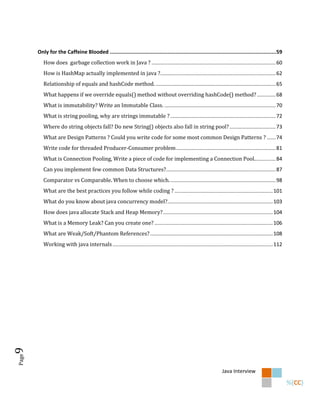Only for the Caffeine Blooded .......................................................................................................... 59
          How does garbage collection work in Java ? ...................................................................................... 60
          How is HashMap actually implemented in java ?................................................................................ 62
          Relationship of equals and hashCode method. ................................................................................... 65
          What happens if we override equals() method without overriding hashCode() method? ............. 68
          What is immutability? Write an Immutable Class. ............................................................................. 70
          What is string pooling, why are strings immutable ? ......................................................................... 72
          Where do string objects fall? Do new String() objects also fall in string pool? ................................ 73
          What are Design Patterns ? Could you write code for some most common Design Patterns ? ...... 74
          Write code for threaded Producer-Consumer problem ..................................................................... 81
          What is Connection Pooling, Write a piece of code for implementing a Connection Pool............... 84
          Can you implement few common Data Structures?............................................................................ 87
          Comparator vs Comparable. When to choose which. ......................................................................... 98
          What are the best practices you follow while coding ? .................................................................... 101
          What do you know about java concurrency model?......................................................................... 103
          How does java allocate Stack and Heap Memory? ............................................................................ 104
          What is a Memory Leak? Can you create one? .................................................................................. 106
          What are Weak/Soft/Phantom References? ..................................................................................... 108
          Working with java internals ............................................................................................................... 112
9
Page




                                                                                                                     Java Interview
 