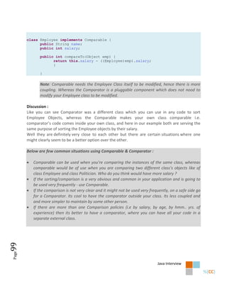 class Employee implements Comparable {
             public String name;
             public int salary;

              public int compareTo(Object emp) {
                    return this.salary - ((Employee)emp).salary;
                    }

              }

              Note: Comparable needs the Employee Class itself to be modified, hence there is more
              coupling. Whereas the Comparator is a pluggable component which does not nood to
              modify your Employee class to be modified.

       Discussion :
       Like you can see Comparator was a different class which you can use in any code to sort
       Employee Objects, whereas the Comparable makes your own class comparable i.e.
       comparator’s code comes inside your own class, and here in our example both are serving the
       same purpose of sorting the Employee objects by their salary.
       Well they are definitely very close to each other but there are certain situations where one
       might clearly seem to be a better option over the other.

       Below are few common situations using Comparable & Comparator :

          Comparable can be used when you’re comparing the instances of the same class, whereas
           comparable would be of use when you are comparing two different class’s objects like of
           class Employee and class Politician. Who do you think would have more salary ?
          If the sorting/comparison is a very obvious and common in your application and is going to
           be used very frequently - use Comparable.
          If the comparison is not very clear and it might not be used very frequently, on a safe side go
           for a Comparator. Its cool to have the comparator outside your class. Its less coupled and
           and more simpler to maintain by some other person.
          If there are more than one Comparison policies (i.e by salary, by age, by hmm.. yrs. of
           experience) then its better to have a comparator, where you can have all your code in a
           separate external class.
99
Page




                                                                                 Java Interview
 