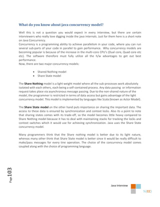 What do you know about java concurrency model?

        Well this is not a question you would expect in every interview, but there are certain
        interviewers who really love digging inside the java internals. Just for them here is a short note
        on Java Concurrency.
        Concurrency is a programming ability to achieve parallelism in your code, where you can run
        several sub-parts of your code in parallel to gain performance. Why concurrency models are
        becoming popular is because of the increase in the multi-core CPU’s (Dual core, Quad core etc
        etc). The software therefore must fully utilize all the h/w advantages to get out best
        performance.
        Now, there are two major concurrency models:

                      Shared Nothing model
                      Share State model

        The Share Nothing model is a light weight model where all the sub-processes work absolutely
        isolated with each others, each being a self-contained process. Any data passing or information
        request takes place via asynchronous message passing. Due to the non-shared nature of the
        model, the programmer is restricted in terms of data access but gains advantage of the light
        concurrency model. This model is implemented by languages like Scala (known as Actor Model).

        The Share State model on the other hand puts importance on sharing the important data. The
        access to these data is ensured by synchronization and context locks. Also its a point to note
        that sharing states comes with its trade-off, so the model becomes little heavy compared to
        Share Nothing model because it has to deal with maintaining stacks for tracking the locks and
        context switches which it would use for achieving synchronization. Java uses the Share State
        concurrency model.

        Many programmers think that the Share nothing model is better due to its light nature,
        whereas many other think that Share State model is better since it would be really difficult to
        make/pass messages for every tine operation. The choice of the concurrency model comes
        coupled along with the choice of programming language.
103
 Page




                                                                                 Java Interview
 