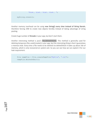 "blah.. blah.. blah.. blah.. ";


               myString.intern();




        Another memory overhead can be using new String() every time instead of String literals,
        therefore forcing JVM to create new objects forcibly instead of taking advantage of string
        pooling.

        Create huge number of threads in your app, but don’t start them.

        Another interesting method is java’s File.deleteOnExit(). This method is generally used for
        deleting temporary files used/created in your app, but the interesting thing is that it guarantees
        a memory leak. Every time a file needs to be deleted via deleteOnExit it takes up about 1kb of
        memory, which is only recovered on system exit. So you can see how we can exploit it for our
        leak requirement.


               File tempFile = File.createTempFile("MyFile", ".txt");
               tempFile.deleteOnExit();
107
 Page




                                                                                 Java Interview
 