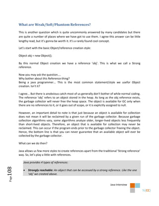 What are Weak/Soft/Phantom References?

        This is another question which is quite uncommonly answered by many candidates but there
        are quite a number of places where we have got to use them. I agree this answer can be little
        lengthy read, but it’s gonna be worth it. It’s a rarely found cool concept.

        Let’s start with the basic Object/reference creation style:

        Object obj = new Object();

        By this normal Object creation we have a reference ‘obj’. This is what we call a Strong
        reference.

        Now you may ask the question....
        Why bother about this Reference thing?
        Being a java programmer... This is the most common statement/style we usefor Object
        creation. Isn't it?

        I agree... But there is anobvious catch most of us generally don’t bother of while normal coding.
        The reference ‘obj’ refers to an object stored in the heap. As long as the obj reference exists,
        the garbage collector will never free the heap space. The object is available for GC only when
        there are no references to it, or it goes out of scope, or it is explicitly assigned to null.

        However, an important detail to note is that just because an object is available for collection
        does not mean it will be reclaimed by a given run of the garbage collector. Because garbage
        collection algorithms vary, some algorithms analyze older, longer-lived objects less frequently
        than short-lived objects. Therefore, an object that is available for collection may never be
        reclaimed. This can occur if the program ends prior to the garbage collector freeing the object.
        Hence, the bottom line is that you can never guarantee that an available object will ever be
        collected by the garbage collector.

        What can we do then?

        Java allows us few more styles to create references apart from the traditional ‘Strong reference’
        way. So, let’s play a little with references.

           Java provides 4 types of references:
108




              Strongly reachable: An object that can be accessed by a strong reference. Like the one
               ‘obj’ we created above.
 Page




                                                                                 Java Interview
 