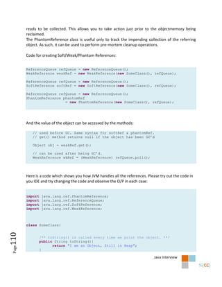 ready to be collected. This allows you to take action just prior to the objectmemory being
        reclaimed.
        The PhantomReference class is useful only to track the impending collection of the referring
        object. As such, it can be used to perform pre-mortem cleanup operations.

        Code for creating Soft/Weak/Phantom References:


        ReferenceQueue refQueue = new ReferenceQueue();
        WeakReference weakRef = new WeakReference(new SomeClass(), refQueue);

        ReferenceQueue refQueue = new ReferenceQueue();
        SoftReference softRef = new SoftReference(new SomeClass(), refQueue);

        ReferenceQueue refQueue = new ReferenceQueue();
        PhantomReference phantomRef
                          = new PhantomReference(new SomeClass(), refQueue);




        And the value of the object can be accessed by the methods:

           // used before GC. Same syntax for softRef & phantomRef.
           // get() method returns null if the object has been GC’d

           Object obj = weakRef.get();

           // can be used after being GC’d.
           WeakReference wkRef = (WeakReference) refQueue.poll();




        Here is a code which shows you how JVM handles all the references. Please try out the code in
        you IDE and try changing the code and observe the O/P in each case:


        import   java.lang.ref.PhantomReference;
        import   java.lang.ref.ReferenceQueue;
        import   java.lang.ref.SoftReference;
        import   java.lang.ref.WeakReference;



        class SomeClass{
110




                 /** toString() is called every time we print the object. **/
                 public String toString(){
                       return "I am an Object, Still in Heap";
 Page




                 }

                                                                               Java Interview
 