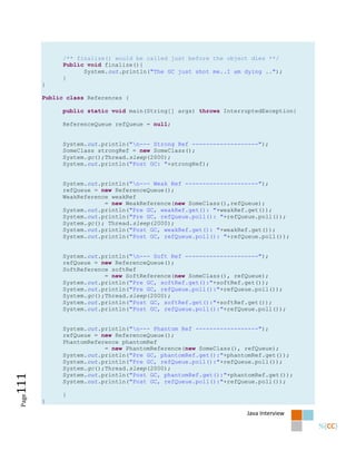 /** finalize() would be called just before the object dies **/
              Public void finalize(){
                    System.out.println("The GC just shot me..I am dying ..");
              }
        }

        Public class References {

              public static void main(String[] args) throws InterruptedException{

              ReferenceQueue refQueue = null;


              System.out.println("n--- Strong Ref -------------------");
              SomeClass strongRef = new SomeClass();
              System.gc();Thread.sleep(2000);
              System.out.println("Post GC: "+strongRef);


              System.out.println("n--- Weak Ref ---------------------");
              refQueue = new ReferenceQueue();
              WeakReference weakRef
                          = new WeakReference(new SomeClass(),refQueue);
              System.out.println("Pre GC, weakRef.get(): "+weakRef.get());
              System.out.println("Pre GC, refQueue.poll(): "+refQueue.poll());
              System.gc(); Thread.sleep(2000);
              System.out.println("Post GC, weakRef.get(): "+weakRef.get());
              System.out.println("Post GC, refQueue.poll(): "+refQueue.poll());


              System.out.println("n--- Soft Ref ---------------------");
              refQueue = new ReferenceQueue();
              SoftReference softRef
                          = new SoftReference(new SomeClass(), refQueue);
              System.out.println("Pre GC, softRef.get():"+softRef.get());
              System.out.println("Pre GC, refQueue.poll():"+refQueue.poll());
              System.gc();Thread.sleep(2000);
              System.out.println("Post GC, softRef.get():"+softRef.get());
              System.out.println("Post GC, refQueue.poll():"+refQueue.poll());


              System.out.println("n--- Phantom Ref ------------------");
              refQueue = new ReferenceQueue();
              PhantomReference phantomRef
                          = new PhantomReference(new SomeClass(), refQueue);
              System.out.println("Pre GC, phantomRef.get():"+phantomRef.get());
              System.out.println("Pre GC, refQueue.poll():"+refQueue.poll());
              System.gc();Thread.sleep(2000);
              System.out.println("Post GC, phantomRef.get():"+phantomRef.get());
111




              System.out.println("Post GC, refQueue.poll():"+refQueue.poll());

              }
 Page




        }

                                                                  Java Interview
 