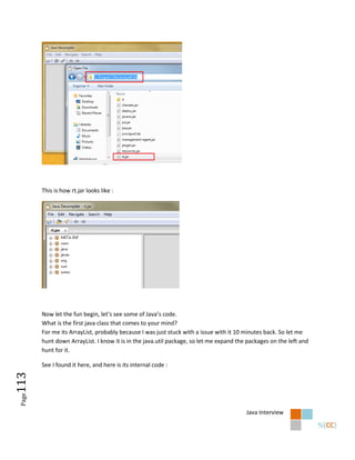 This is how rt.jar looks like :




        Now let the fun begin, let’s see some of Java’s code.
        What is the first java class that comes to your mind?
        For me its ArrayList, probably because I was just stuck with a issue with it 10 minutes back. So let me
        hunt down ArrayList. I know it is in the java.util package, so let me expand the packages on the left and
        hunt for it.

        See I found it here, and here is its internal code :
113
 Page




                                                                                        Java Interview
 