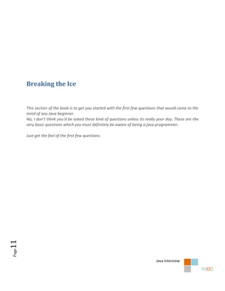 Breaking the Ice


       This section of the book is to get you started with the first few questions that would come to the
       mind of any Java beginner.
       No, I don’t think you’d be asked these kind of questions unless its really your day. These are the
       very basic questions which you must definitely be aware of being a java programmer.

       Just get the feel of the first few questions.
11
Page




                                                                                Java Interview
 