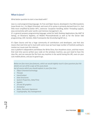 What is Java?

       What better question to start a Java book with?

       Java is a cool programming language. Its Free and Open Source; developed in Sun Microsystems
       (now Oracle Inc.). Its Object Oriented, and most of its syntax is primarily derived from C++, but
       little more simplified by better API’s, extensive Exception Handling, better Threading support,
       easy connectivity with outer world, cool memory management etc.
       It’s a general purpose programming language suited for both Desktop Applications (by AWT &
       Swing), on Browsers( Applets), on Mobile Phones(Android) as well as for the Server Side
       programming (JSP, Servlets, Web Frameworks like Struts/Spring/JSF etc.).

       It’s Open Source and has a huge community of contributors and developers, and that also
       means that next time we’re stuck with some issue we have large number of hotshots waiting to
       resolve our issues over the internet.
       Java is platform independent and follows the Write Once, Run Anywhere vision, and that means
       that next time you’ve written your code on the windows machine, you just need to have the
       class file, and can execute the file from any machine in the world having the JRE, even on your
       cute mobile phone, and you’re good to go.


          Below are few more java features, which we would slightly touch in few questions,but the
          details are out of the scope of this puny book.
          but of-course which you should explore in your free time :
           Object Oriented technology
           Threads
           Input/output
           Data Structures
           System Properties, Date/Time
           Applets
           2D and 3D graphics
           Animation
           Mails, Electronic Signatures
           Cryptography, Key management
12
Page




                                                                                Java Interview
 
