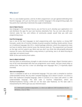 Why Java?


       This is a very loaded question, and lot of other programmers can get agitated defending their
       favorite language. Let’s just say that java is another language in the programming jungle, but
       few points that really help it dominate the jungle is listed below:

       Java is Open Source:
       Java language is Free and Open Source, you are free to use it, develop your applications in it
       and distribute the apps for your own business absolutely free. You can even play with java
       internal codes for fun, and millions of community people would help you with your
       programming issues.

       Cool first language:
       Java is one of the best languages to start programming with. Java teaches us strong OOP
       Concepts, avoids lots of intuitive mistakes by great exception handling, Avoids pointer misuse
       as in traditional languages like C/C++, Implicit garbage collection, where the programmer does
       not have to bother about internal issues like memory leaks etc. The programmer just focused
       on the logic and he’s good to go. More ever you don’t you think that allocating/de-allocating
       memory for every silly thing before using memory is just boring, Java is all about focusing on
       code logic not memory issues.
       NOM: to the cool memory level coders.

       Java is object oriented:
       Java has quite an extraordinary strength in code structure and design. Object Oriented code is
       one of the most demanded skills that any programmer must master, and java clearly helps us
       achieve that. Here java has a clear cut advantage over languages like C, C++(partially object
       oriented).

       Java runs everywhere:
        Java is a compiled as well as an interpreted language. First java code is compiled to machine
       understandable format, like any other compiled language, but it doesn’t convert it to Zero’s n
       One’s like traditional compiled language, rather it converts it to a byte code which is a JVM
       understandable language. This byte code is machine independent, where any
       OS/Machine/Device having a JVM can run this byte code flawlessly. So this byte code is
       interpreted by the JVM to give you your desired output.

              P.S. JVM itself is platform dependent, i.e. there are different JVM installation kits for
13




              Windows, Linux or Mac.
Page




                                                                                   Java Interview
 