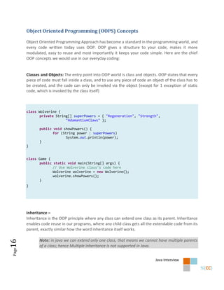 Object Oriented Programming (OOPS) Concepts

       Object Oriented Programming Approach has become a standard in the programming world, and
       every code written today uses OOP. OOP gives a structure to your code, makes it more
       modulated, easy to reuse and most importantly it keeps your code simple. Here are the chief
       OOP concepts we would use in our everyday coding:


       Classes and Objects: The entry point into OOP world is class and objects. OOP states that every
       piece of code must fall inside a class, and to use any piece of code an object of the class has to
       be created, and the code can only be invoked via the object (except for 1 exception of static
       code, which is invoked by the class itself)



       class Wolverine {
              private String[] superPowers = { "Regeneration", "Strength",
                           "AdamantiumClaws" };

              public void showPowers() {
                     for (String power : superPowers)
                            System.out.println(power);
              }
       }


       class Game {
              public static void main(String[] args) {
                     // Use Wolverine class's code here
                     Wolverine wolverine = new Wolverine();
                     wolverine.showPowers();
              }
       }




       Inheritance –
       Inheritance is the OOP principle where any class can extend one class as its parent. Inheritance
       enables code reuse in our programs, where any child class gets all the extendable code from its
       parent, exactly similar how the word inheritance itself works.

              Note: in java we can extend only one class, that means we cannot have multiple parents
16




              of a class; hence Multiple Inheritance is not supported in Java.
Page




                                                                                Java Interview
 