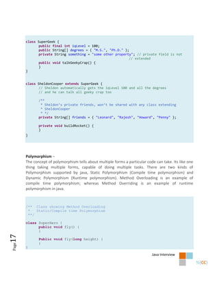class SuperGeek {
              public final int iqLevel = 100;
              public String[] degrees = { "M.S.", "Ph.D." };
              private String something = "some other property"; // private field is not
                                                            // extended
              public void talkGeekyCrap() {
              }
       }


       class SheldonCooper extends SuperGeek {
              // Sheldon automatically gets the iqLevel 100 and all the degrees
              // and he can talk all geeky crap too

              /**
               * Sheldon’s private friends, won’t be shared with any class extending
               * SheldonCooper
               * */
              private String[] friends = { "Leonard", "Rajesh", "Howard", "Penny" };

              private void buildRocket() {
              }
       }




       Polymorphism –
       The concept of polymorphism tells about multiple forms a particular code can take. Its like one
       thing taking multiple forms, capable of doing multiple tasks. There are two kinds of
       Polymorphism supported by java, Static Polymorphism (Compile time polymorphism) and
       Dynamic Polymorphism (Runtime polymorphism). Method Overloading is an example of
       compile time polymorphism; whereas Method Overriding is an example of runtime
       polymorphism in java.



       /** Class showing Method Overloading
        *   Static/Compile time Polymorphism
        **/

       class SuperHero {
             public void fly() {
             }
17




              Public void fly(long height) {
              }
Page




       }

                                                                              Java Interview
 