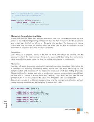/** Class showing Method Overriding
        * Dynamic/Runtime Polymorphism
        **/

       class SuperMan extends SuperHero {
             public void fly(long height) {
                   // fly faster with superspeed
             }
       }




       Abstraction, Encapsulation, Data Hiding
       Friends this question seems very innocent and we all have read this question in the first few
       classes of our first year engineering perhaps, but trust me if an interviewer decides to confuse
       you he can scare the hell out of you on this puny little question. The topics are so closely
       related that any term can be confused with the other two, so let’s be confident on our
       fundamentals before we deep dive into other questions.

       Data Hiding –
       Data Hiding is a proposal, asking us to hide as much vital things as possible, and to
       expose/reveal only the most necessary things to the outer world. Data hiding does justice to its
       name, and only talks about hiding the data, not on how you’re going to implement it.

       Abstraction –
       Now let’s talk about Abstraction; Abstraction is an implementation model over Data Hiding. It’s
       a technique for achieving Information Hiding. Abstraction says about extracting out the
       complex details and exposing out the necessary details (i.e. what Data Hiding proposes).
       Abstraction therefore gives a blue print of an idea, and concrete implementations would later
       be built over it. Example of Abstraction is Java’s Abstract class, where we only give the blue
       print of what is in our mind, without the actual code. The code is later build on top of it.
       Below is an example of an Abstract class providing only the most general definitions without
       talking anything about how are we ever going to achieve it via code:


       public abstract class FlyingCar {

              public abstract void useAsCar();
              public abstract void useAsHoverCraft();

              public abstract void fly();
              public abstract void land();
              public abstract void drive();
18




       }
Page




                                                                               Java Interview
 