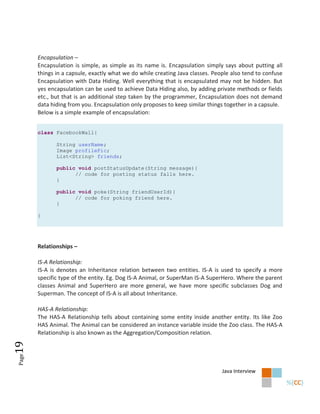 Encapsulation –
       Encapsulation is simple, as simple as its name is. Encapsulation simply says about putting all
       things in a capsule, exactly what we do while creating Java classes. People also tend to confuse
       Encapsulation with Data Hiding. Well everything that is encapsulated may not be hidden. But
       yes encapsulation can be used to achieve Data Hiding also, by adding private methods or fields
       etc., but that is an additional step taken by the programmer, Encapsulation does not demand
       data hiding from you. Encapsulation only proposes to keep similar things together in a capsule.
       Below is a simple example of encapsulation:


       class FacebookWall{

              String userName;
              Image profilePic;
              List<String> friends;

              public void postStatusUpdate(String message){
                    // code for posting status falls here.
              }

              public void poke(String friendUserId){
                    // code for poking friend here.
              }

       }




       Relationships –

       IS-A Relationship:
       IS-A is denotes an Inheritance relation between two entities. IS-A is used to specify a more
       specific type of the entity. Eg. Dog IS-A Animal, or SuperMan IS-A SuperHero. Where the parent
       classes Animal and SuperHero are more general, we have more specific subclasses Dog and
       Superman. The concept of IS-A is all about Inheritance.

       HAS-A Relationship:
       The HAS-A Relationship tells about containing some entity inside another entity. Its like Zoo
       HAS Animal. The Animal can be considered an instance variable inside the Zoo class. The HAS-A
       Relationship is also known as the Aggregation/Composition relation.
19
Page




                                                                               Java Interview
 