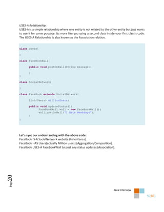 USES-A Relationship:
       USES-A is a simple relationship where one entity is not related to the other entity but just wants
       to use it for some purpose. Its more like you using a second class inside your first class’s code.
       The USES-A Relationship is also known as the Association relation.


       class Users{

       }

       class FaceBookWall{

              public void postOnWall(String message){

              }
       }

       class SocialNetwork{

       }

       class FaceBook extends SocialNetwork{

              List<Users> millionUsers;

              public void updateStatus(){
                    FaceBookWall wall = new FaceBookWall();
                    wall.postOnWall("I Hate Weekdays");
              }
       }




       Let’s sync our understanding with the above code :
       FaceBook IS-A SocialNetwork website.(Inheritance).
       FaceBook HAS Users(actually Million users).(Aggregation/Composition).
       FaceBook USES-A FaceBookWall to post any status updates.(Association).
20
Page




                                                                                Java Interview
 