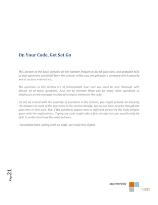 On Your Code, Get Set Go


       This Section of the book contains all the random frequently asked questions, and probable 60%
       of your questions would fall from this section unless you are going for a company which actually
       works on java internals etc.

       The questions in this section are of intermediate level and you must be very thorough with
       almost all of these questions. Also not to mention there can be many more questions so
       emphasize on the concepts instead of trying to memorize the code.

       Do not be scared with the quantity of questions in the section, you might actually be knowing
       the answers to most of the questions in the section already, so you just have to skim through the
       questions in that case. But, if the questions appear new or different please try the Code Snippet
       given with the explanations. Typing the code might take a few minutes but you would really be
       able to understand how the code behaves.

       We cannot learn Coding until we Code. Let’s take this lil pain..
21
Page




                                                                                Java Interview
 