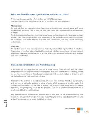What are the differences b/w Interface and Abstract class?

       A Point blank answer can be -: An Interface is a 100% Abstract class.
       Now let’s dive in to the individual properties of interfaces and abstract classes.

       Abstract class:
       An abstract class is a class which may have some unimplemented methods along with some
       implemented methods. Yes it may or may not have any implemented/un-implemented
       methods.
       An abstract class can have non-final instance variables, and can be extended by any concrete or
       abstract class. The extending class must implement all the un-implemented methods or has to
       be an abstract class itself. Abstract class can have constructors, but they cannot be directly
       instantiated.

       Interfaces:
       An interface cannot have any implemented methods, only method signature falls in interface.
       Any method in interface is by default Public + Abstract. Interface cannot have a private method.
       Any instance variable in interface has to be final. Interfaces can neither be instantiated, nor can
       they have constructors.




       Explain Synchronization and Multithreading.

       Traditionally all our programs run only on a single thread (main thread) and the thread
       completes when the sequential execution of code is over. Java permits Multi-Threading, where
       we can have more than one threads, each executing an independent module of its own to gain
       parallelization in the code, making it efficient.

       Then comes the problem of shared resource. When we have multiple threads in our program,
       and we have a particular variable or piece of code which works on a sensitive data. And
       different threads may access the code at a same time, therefore interfering with each other’s
       operation, and giving dirty values to the program. Java has a synchronized keyword and a
       synchronized block to avoid this issue.

       Any method marked synchronized becomes thread safe and can be accessed only by one
       thread at a time; similarly any block of code inside the synchronized block becomes thread safe
       and only one thread can be inside that block at a time.
22
Page




                                                                                  Java Interview
 