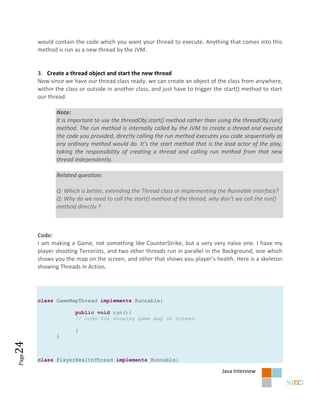 would contain the code which you want your thread to execute. Anything that comes into this
       method is run as a new thread by the JVM.


       3. Create a thread object and start the new thread
       Now since we have our thread class ready, we can create an object of the class from anywhere,
       within the class or outside in another class, and just have to trigger the start() method to start
       our thread.

              Note:
              It is important to use the threadObj.start() method rather than using the threadObj.run()
              method. The run method is internally called by the JVM to create a thread and execute
              the code you provided, directly calling the run method executes you code sequentially as
              any ordinary method would do. It’s the start method that is the lead actor of the play,
              taking the responsibility of creating a thread and calling run method from that new
              thread independently.

              Related question:

              Q: Which is better, extending the Thread class or implementing the Runnable Interface?
              Q: Why do we need to call the start() method of the thread, why don’t we call the run()
              method directly ?



       Code:
       I am making a Game, not something like CounterStrike, but a very very naïve one. I have my
       player shooting Terrorists, and two other threads run in parallel in the Background, one which
       shows you the map on the screen, and other that shows you player’s health. Here is a skeleton
       showing Threads in Action.




       class GameMapThread implements Runnable{

                      public void run(){
                      // code for showing game map on screen

                      }
              }
24
Page




       class PlayerHealthThread implements Runnable{

                                                                                Java Interview
 