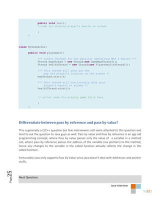 public void run(){
                     //code for showing player’s health on screen

                     }
              }



       class MyGameArena{

              public void playGame(){

                     /** Create Threads for the parallel operations MAP & Health **/
                     Thread mapThread = new Thread(new GameMapThread());
                     Thread healthThread = new Thread(new PlayerHealthThread());

                     /** This thread will show you the
                         map and player's location on the screen */
                     mapThread.start();

                     /** This thread will continuously show your
                         player’s health on screen */
                     healthThread.start();


                     // actual code for playing game falls here

                     }
              }




       Differentiate between pass by reference and pass by value?

       This is generally a C/C++ question but few interviewers still seem attached to this question and
       tend to ask the question to Java guys as well. Pass by value and Pass by reference is an age old
       programming concept, where Pass by value passes only the value of a variable in a method
       call, where pass by reference passes the address of the variable (via pointers) to the method,
       hence any changes to the variable in the called function actually reflects the change in the
       called function.

       Fortunately Java only supports Pass by Value since java doesn’t deal with Addresses and pointer
       stuffs.
25




       Next Question:
Page




                                                                               Java Interview
 