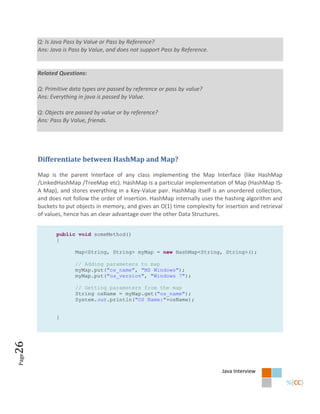 Q: Is Java Pass by Value or Pass by Reference?
       Ans: Java is Pass by Value, and does not support Pass by Reference.


       Related Questions:

       Q: Primitive data types are passed by reference or pass by value?
       Ans: Everything in java is passed by Value.

       Q: Objects are passed by value or by reference?
       Ans: Pass By Value, friends.




       Differentiate between HashMap and Map?

       Map is the parent Interface of any class implementing the Map Interface (like HashMap
       /LinkedHashMap /TreeMap etc). HashMap is a particular implementation of Map (HashMap IS-
       A Map), and stores everything in a Key-Value pair. HashMap itself is an unordered collection,
       and does not follow the order of insertion. HashMap internally uses the hashing algorithm and
       buckets to put objects in memory, and gives an O(1) time complexity for insertion and retrieval
       of values, hence has an clear advantage over the other Data Structures.


              public void someMethod()
              {

                     Map<String, String> myMap = new HashMap<String, String>();

                     // Adding parameters to map
                     myMap.put("os_name", "MS Windows");
                     myMap.put("os_version", "Windows 7");

                     // Getting parameters from the map
                     String osName = myMap.get("os_name");
                     System.out.println("OS Name:"+osName);


              }
26
Page




                                                                              Java Interview
 