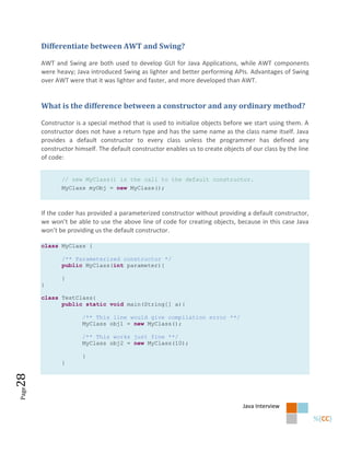 Differentiate between AWT and Swing?

       AWT and Swing are both used to develop GUI for Java Applications, while AWT components
       were heavy; Java introduced Swing as lighter and better performing APIs. Advantages of Swing
       over AWT were that it was lighter and faster, and more developed than AWT.


       What is the difference between a constructor and any ordinary method?

       Constructor is a special method that is used to initialize objects before we start using them. A
       constructor does not have a return type and has the same name as the class name itself. Java
       provides a default constructor to every class unless the programmer has defined any
       constructor himself. The default constructor enables us to create objects of our class by the line
       of code:


              // new MyClass() is the call to the default constructor.
              MyClass myObj = new MyClass();



       If the coder has provided a parameterized constructor without providing a default constructor,
       we won’t be able to use the above line of code for creating objects, because in this case Java
       won’t be providing us the default constructor.

       class MyClass {

              /** Parameterized constructor */
              public MyClass(int parameter){

              }
       }

       class TestClass{
             public static void main(String[] a){

                      /** This line would give compilation error **/
                      MyClass obj1 = new MyClass();

                      /** This works just fine **/
                      MyClass obj2 = new MyClass(10);

                      }
              }
28
Page




                                                                                Java Interview
 