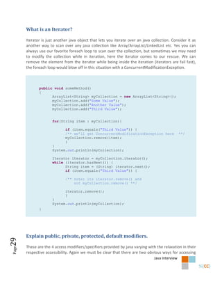 What is an Iterator?

       Iterator is just another java object that lets you iterate over an java collection. Consider it as
       another way to scan over any java collection like Array/ArrayList/LinkedList etc. Yes you can
       always use our favorite foreach loop to scan over the collection, but sometimes we may need
       to modify the collection while in iteration, here the iterator comes to our rescue. We can
       remove the element from the iterator while being inside the iteration (iterators are fail fast),
       the foreach loop would blow off in this situation with a ConcurrentModificationException.



              public void someMethod()
              {
                    ArrayList<String> myCollection = new ArrayList<String>();
                    myCollection.add("Some Value");
                    myCollection.add("Another Value");
                    myCollection.add("Third Value");


                      for(String item : myCollection){

                             if (item.equals("Third Value")) {
                             /** we’ll get ConcurrentModificationException here                  **/
                             myCollection.remove(item);
                             }
                      }
                      System.out.println(myCollection);

                      Iterator iterator = myCollection.iterator();
                      while (iterator.hasNext()) {
                            String item = (String) iterator.next();
                            if (item.equals("Third Value")) {

                             /** note: its iterator.remove() and
                                 not myCollection.remove() **/

                             iterator.remove();
                             }
                      }
                      System.out.println(myCollection);
              }




       Explain public, private, protected, default modifiers.
29




       These are the 4 access modifiers/specifiers provided by java varying with the relaxation in their
Page




       respective accessibility. Again we must be clear that there are two obvious ways for accessing
                                                                                Java Interview
 