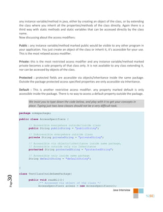 any instance variable/method in java, either by creating an object of the class, or by extending
       the class where you inherit all the properties/methods of the class directly. Again there is a
       third way with static methods and static variables that can be accessed directly by the class
       name.
       Now discussing about the access modifiers:

       Public : any instance variable/method marked public would be visible to any other program in
       your application. You just create an object of the class or inherit it, it’s accessible for your use.
       This is the most relaxed access modifier.

       Private: this is the most restricted access modifier and any instance variable/method marked
       private becomes a sole property of that class only. It is not available to any class extending it,
       nor can be accessed by objects of the class.

       Protected : protected fields are accessible via objects/inheritance inside the same package.
       Outside the package protected access specified properties are only accessible via Inheritance.

       Default : This is another restrictive access modifier. any property marked default is only
       accessible inside the package. There is no way to access a default property outside the package.

              We insist you to type down the code below, and play with it to get your concepts in
              place. Typing just two Java classes should not be a very difficult task.

       package somepackage;

       public class AccessSpecifiers {

              // Accessible everywhere outside/inside class
              public String publicString = "publicString";

              // UnAccessible everywhere outside class
              private String privateString = "privateString";

              // Accessible via objects/inheritance inside same package,
              // Accessible outside only via Inheritance
              protected String protectedString = "protectedString";

              // Accessible only inside same package
              String defaultString = "defaultString";


       }

       class TestClassInsideSamePackage{
30




              public void readAll(){
Page




                    /** Accessed via object of the class */
                    AccessSpecifiers access = new AccessSpecifiers();
                                                                                   Java Interview
 