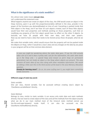 What is the significance of a static modifier?

       On a direct note: static means one per class.
       Let’s understand the statement now:
       What happens anytime we create an object of the class, the JVM would create an object in the
       Heap memory, pack it up with the properties/variables defined in the class, provide it the
       power of the functions you declared(loaded on time of use). Everything is packed inside that
       little object in the Heap, and if we have 10 such objects created, each of these little objects
       would have their own properties and methods working on those properties, such that on
       modifying any property of the first object would have no effect on the other 9 objects. So
       basically we have 10 people with their own data, and their own powers.
       Now say we need to have a data that needs to be shared across these 10 people, what do we
       do?
       We make that variable static; which would ensure that the property will not be packed inside
       the Objects on Heap, rather it would be a class’s data and any changes on the data by any place
       in your program will be on that common data element.


              In case you might be wondering where the static data goes, I’ll say the JVM actually
              takes care of it and it does it pretty well. Just for the information, the static data lands
              up in the Heap only – a special heap area known as perm heap (or permanent
              generation), but not inside an object or the Heap where objects are present. This area
              contains all static data of any class along with other metadata information. We would
              be talking a little over this in the third section of the book in the Java Memory Allocation
              question.
              Greedy for learning more? : Go on, do some surfing over it, you might learn something
              totally awesome.


       Different usage of static key word:

       Static variable:
       One per class, shared variable. Can be accessed without creating class’s object by
       ‘ClassName.variableName’ directly.


       Static Method:
       Belongs to class, similar to static variable. It can access only static data and static methods
       directly. Else we need to create object of the class and call the methods from the object (exactly
       what we do in our main method most of the times).A static method cannot use
32




       the this and super keyword inside itself. It can also be accessed via the
Page




       ClassName.methodName() directly.
                                                                                 Java Interview
 