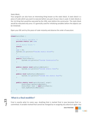 Static Block:
       Your program can also have an interesting thing known as the static block. A static block is a
       piece of code which you want to execute before any part of your class is used. A static blocks is
       the 1st thing that would be executed by the JVM, even before the constructor. The static block
       would be executed only once. It’s generally used for initializing variables before the objects can
       be initialized.

       Open your IDE and try this piece of code instantly and observe the order of execution:


       classStaticTest {

              /** A static variable */
              private static int num;

              /** A static block */
              static
              {
              num = 20;
              System.out.println("Inside static block");
              }

              /** Constructor */
              public StaticTest(){
                    System.out.println("Inside Constructor");
              }


              public static void myStaticMethod(){
                    System.out.println("Inside static func");
              }

              public void myNonStaticMethod(){
                    System.out.println("Inside non static func");
              }


              public static void main(String[] args){
                    StaticTest.myStaticMethod();
                    StaticTest test = newStaticTest();
                    test.myNonStaticMethod();
              }
       }



       What is a final modifier?
33




       Final is exactly what its name says. Anything that is marked final in java becomes final i.e.
Page




       committed. A variable marked final cannot be changed by re-assigning any value to it again. Any
                                                                                Java Interview
 