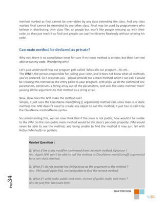 method marked as final cannot be overridden by any class extending the class. And any class
       marked final cannot be extended by any other class. Final may be used by programmers who
       believe in distributing their class files to people but won’t like people messing up with their
       code, so they just mark it as final and people can use the libraries flawlessly without altering his
       code.


       Can main method be declared as private?

       Why not, there is no compilation error for sure if my main method is private; but then I am not
       able to run my code. Wondering why?

       Let’s just understand how our program gets called. Who calls our program.. Etc etc..
       The JVM is the person responsible for calling your code, and it does not know what all methods
       you’ve declared. So it requests you – please provide me a main method which I can call. I would
       be treating this method as the entry point to your program. JVM picks up all the command line
       parameters, constructs a String array out of the parameters, and calls the static method ‘main’
       passing all the arguments to that method as a string array.

       Now, How does the JVM make the method call?
       Simple, it just uses the ClassName.main(String [] arguments) method call, since main is a static
       method, the JVM doesn’t need to create any object to call the method, it just has to call it by
       the ClassName.methodName syntax.

       So understanding this, we can now think that if the main is not public, how would it be visible
       to the JVM. So the non-public main method would be the class’s personal property, JVM would
       never be able to see the method, and being unable to find the method it may just fail with
       NoSuchMethodError politely.


              Related Questions :

              Q: What if the static modifier is removed from the main method signature ?
              Ans: Again JVM won’t be able to call the method as ClassName.main(String*+ arguments)
              for a non static method.

              Q: What if I do not provide the String array as the argument to the method ?
              Ans: VM would again Fail, not being able to find the correct method.
34




              Q: What if I write static public void main, instead of public static void main ?
              Ans: Its just fine. No issues here.
Page




                                                                                  Java Interview
 