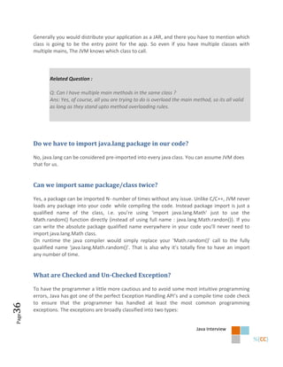 Generally you would distribute your application as a JAR, and there you have to mention which
       class is going to be the entry point for the app. So even if you have multiple classes with
       multiple mains, The JVM knows which class to call.




              Related Question :

              Q: Can I have multiple main methods in the same class ?
              Ans: Yes, of course, all you are trying to do is overload the main method, so its all valid
              as long as they stand upto method overloading rules.




       Do we have to import java.lang package in our code?

       No, java.lang can be considered pre-imported into every java class. You can assume JVM does
       that for us.


       Can we import same package/class twice?

       Yes, a package can be imported N- number of times without any issue. Unlike C/C++, JVM never
       loads any package into your code while compiling the code. Instead package import is just a
       qualified name of the class, i.e. you’re using ‘import java.lang.Math’ just to use the
       Math.random() function directly (instead of using full name : java.lang.Math.randon()). If you
       can write the absolute package qualified name everywhere in your code you’ll never need to
       import java.lang.Math class.
       On runtime the java compiler would simply replace your ‘Math.random()’ call to the fully
       qualified name ‘java.lang.Math.random()’. That is also why it’s totally fine to have an import
       any number of time.


       What are Checked and Un-Checked Exception?

       To have the programmer a little more cautious and to avoid some most intuitive programming
       errors, Java has got one of the perfect Exception Handling API’s and a compile time code check
       to ensure that the programmer has handled at least the most common programming
36




       exceptions. The exceptions are broadly classified into two types:
Page




                                                                                  Java Interview
 