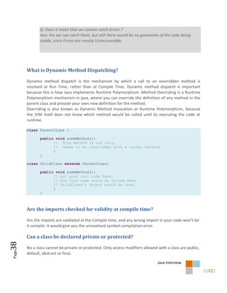 Q: Does it mean that we cannot catch Errors ?
              Ans: Yes we can catch them, but still there would be no guarantee of the code being
              stable, since Errors are mostly Unrecoverable.




       What is Dynamic Method Dispatching?

       Dynamic method dispatch is the mechanism by which a call to an overridden method is
       resolved at Run Time, rather than at Compile Time. Dynamic method dispatch is important
       because this is how Java implements Runtime Polymorphism. Method Overriding is a Runtime
       Polymorphism mechanism in java, where you can override the definition of any method in the
       parent class and provide your own new definition for the method.
       Overriding is also known as Dynamic Method Invocation or Runtime Polymorphism, because
       the JVM itself does not know which method would be called until its executing the code at
       runtime.

       class ParentClass {

              public void someMethod(){
                    // This method is not cool,
                    // needs to be overridden with a cooler version
                    }
              }

       class ChildClass extends ParentClass{

              public void someMethod(){
                    // put your cool code here,
                    // now this code would be called when
                    // ChildClass’s object would be used.
                    }
              }



       Are the imports checked for validity at compile time?

       Yes the imports are validated at the Compile time, and any wrong import in your code won’t let
       it compile. It would give you the unresolved symbol compilation error.

       Can a class be declared private or protected?
38




       No a class cannot be private or protected. Only access modifiers allowed with a class are public,
Page




       default, abstract or final.

                                                                                Java Interview
 