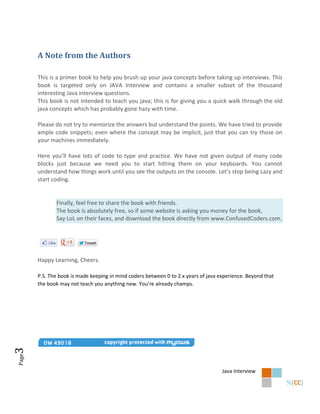 A Note from the Authors

       This is a primer book to help you brush up your java concepts before taking up interviews. This
       book is targeted only on JAVA Interview and contains a smaller subset of the thousand
       interesting Java interview questions.
       This book is not intended to teach you java; this is for giving you a quick walk through the old
       java concepts which has probably gone hazy with time.

       Please do not try to memorize the answers but understand the points. We have tried to provide
       ample code snippets; even where the concept may be implicit, just that you can try those on
       your machines immediately.

       Here you’ll have lots of code to type and practice. We have not given output of many code
       blocks just because we need you to start hitting them on your keyboards. You cannot
       understand how things work until you see the outputs on the console. Let’s stop being Lazy and
       start coding.


              Finally, feel free to share the book with friends.
              The book is absolutely free, so if some website is asking you money for the book,
              Say LoL on their faces, and download the book directly from www.ConfusedCoders.com.




       Happy Learning, Cheers.

       P.S. The book is made keeping in mind coders between 0 to 2.x years of java experience. Beyond that
       the book may not teach you anything new. You’re already champs.
3
Page




                                                                                    Java Interview
 