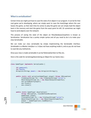 What is serialization?

       Certain times we might just have to save the state of an object in our program. It can be for that
       cool game we’re developing, where we simply want to save the level/stage where the user
       leaves the game, so that next time he comes to play the game we can simply load the object
       back in the memory and start the game from the exact point he left. Or sometimes we might
       have to send objects over the network.

       This process of saving the state of the object on files/database/anywhere is known as
       Serialization. Serialization has a pretty simple syntax and all you need to do is to make your
       class Serializable.

       We can make our class serializable by simply implementing the Serializable interface.
       Serializable is a Marker Interface i.e. it does not have anything inside it, and so you do not have
       to override any method etc.

       Once your class is made serializable it can be flattened/written to files etc.

       Here is the code for serializing/deserializing an Object for our Game class :



       class GamePlayer implements Serializable {

              int gameLevel;
              int health;
              ArrayList<String> powers = new ArrayList<String>();


              public static void serialize(GamePlayer player) throws IOException{
                     FileOutputStream fos = new FileOutputStream("serial");
                     ObjectOutputStream oos = new ObjectOutputStream(fos);
                     oos.writeObject(player);
                     oos.flush();
                     oos.close();
              }


              public static GamePlayer deserialize()
                     throws IOException, ClassNotFoundException{
                     GamePlayer player;
                     FileInputStream fis = new FileInputStream("serial");
39




                     ObjectInputStream ois = new ObjectInputStream(fis);
                     player = (GamePlayer)ois.readObject();
Page




                     ois.close();

                                                                                  Java Interview
 