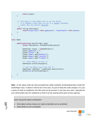 return player;
               }


               /** toString() is overridden just to see the object
                 * in a readable format when its put in a Sysout statement,
                 * rather than the default hashcode,
                 **/
               public String toString(){
                      return"PlayerLevel:"+this.gameLevel+", PlayerHealth:"+this.health;
               }
       }


       class Game{

               publicstaticvoid main(String[] args)
                      throws IOException, ClassNotFoundException{

                      GamePlayer player = newGamePlayer();
                      player.gameLevel = 7;
                      player.health = 50;
                      player.powers.add("MediPack");
                      player.powers.add("LaserGun");
                      player.powers.add("FireBall");

                      /** Write Object to file **/
                      GamePlayer.serialize(player);

                      /** Get the Object back from file **/
                      GamePlayer newPlayer = GamePlayer.deserialize();
                      System.out.println(newPlayer);

               }
       }




       Note : In the above code we have provided two utility methods serialize/deserialize inside the
       GamePlayer class. It doesn’t need to be in the class, its just to keep the code compact. It is just
       a piece of code to read/write into files and can be present in any class you want. Typically we
       use a third utility class for read/write so that it can be used by other parts of your app too.


           Some imp points about serialization:
40




              Only objects whose classes are made serializable can be serialized.
              Static fields are not serializable
Page




                                                                                 Java Interview
 