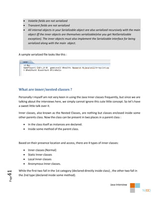    Volatile fields are not serialized
              Transient fields are not serialized
              All internal objects in your Serializable object are also serialized recursively with the main
               object iff the inner objects are themselves serializable(else you get NotSerializable
               exception). The inner objects must also implement the Serializable interface for being
               serialized along with the main object.


       A sample serialized file looks like this :




       What are inner/nested classes ?

       Personally I myself am not very keen in using the Java Inner classes frequently, but since we are
       talking about the interviews here, we simply cannot ignore this cute little concept. So let’s have
       a sweet little talk over it.

       Inner classes, also known as the Nested Classes, are nothing but classes enclosed inside some
       other parents class. Now the class can be present in two places in a parent class :

              In the class itself as instances are declared.
              Inside some method of the parent class.



       Based on their presence location and access, there are 4 types of inner classes:

              Inner classes (Normal)
              Static Inner classes
              Local Inner classes
              Anonymous Inner classes.

       While the first two fall in the 1st category (declared directly inside class) , the other two fall in
41




       the 2nd type (declared inside some method).
Page




                                                                                     Java Interview
 