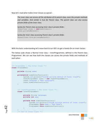 Now let’s read what makes Inner classes so special :

              The inner class can access all the attributes of its parent class, even the private methods
              and variables. And similar is true for Parent class. The parent class can also access
              private fields of the inner class.

              Syntax for Parent class accessing Inner class’s private fields :
              InnerClass inner = newInnerClass();
              inner.privateMethod();

              Syntax for Inner class accessing Parent class’s private fields :
              ParentClass.this.privateMethod();




       With this basic understanding let’s move back to our IDE’s to get a Hands-On on Inner classes:

       The below code shows a Normal Inner class – InnerProgrammer, defined in the Parent class
       Programmer. We can see how both the classes can access the private fields and methods of
       each other.


       /** Programmer : The Outer Class **/
       class Programmer{

              private String name;

              privatevoid someOuterFunction(){
                    System.out.println("Inside private method of Outer class");
                    InnerProgrammer inner = new InnerProgrammer();
                    inner.language = "New Language";
                    inner.someInnerFunction();
              }


              /** InnerProgrammer : The Inner Class **/
              class InnerProgrammer{

                     private String language;
                     private int age;

                     private void someInnerFunction(){
                           System.out.println("Inside private method of Inner class");
                           Programmer.this.name = "New Name";
                           Programmer.this.someOuterFunction();
42




                     }
              }
Page




              /** End of Inner Class **/
                                                                                 Java Interview
 