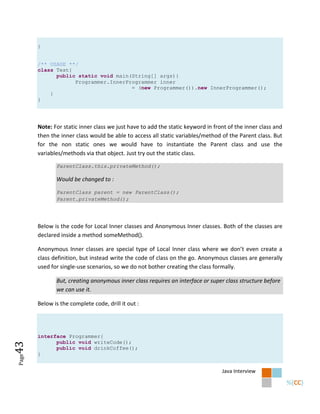 }


       /** USAGE **/
       class Test{
             public static void main(String[] args){
                   Programmer.InnerProgrammer inner
                                     = (new Programmer()).new InnerProgrammer();
           }
       }




       Note: For static inner class we just have to add the static keyword in front of the inner class and
       then the inner class would be able to access all static variables/method of the Parent class. But
       for the non static ones we would have to instantiate the Parent class and use the
       variables/methods via that object. Just try out the static class.

              ParentClass.this.privateMethod();

              Would be changed to :

              ParentClass parent = new ParentClass();
              Parent.privateMethod();




       Below is the code for Local Inner classes and Anonymous Inner classes. Both of the classes are
       declared inside a method someMethod().

       Anonymous Inner classes are special type of Local Inner class where we don’t even create a
       class definition, but instead write the code of class on the go. Anonymous classes are generally
       used for single-use scenarios, so we do not bother creating the class formally.

              But, creating anonymous inner class requires an interface or super class structure before
              we can use it.

       Below is the complete code, drill it out :




       interface Programmer{
             public void writeCode();
43




             public void drinkCoffee();
       }
Page




                                                                                 Java Interview
 