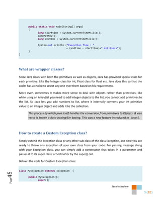 public static void main(String[] args)
              {
                     long starttime = System.currentTimeMillis();
                     someMethod();
                     long endtime = System.currentTimeMillis();

                      System.out.println ("Execution Time : "
                                          + (endtime - starttime)+" millisecs");
              }
       }




       What are wrapper classes?

       Since Java deals with both the primitives as well as objects, Java has provided special class for
       each primitive. Like the Integer class for int, Float class for float etc. Java does this so that the
       coder has a choice to select any one over them based on his requirement.

       More ever, sometimes it makes more sense to deal with objects rather than primitives, like
       while using an ArrayList you need to add Integer objects to the list, you cannot add primitives to
       the list. So Java lets you add numbers to list, where it internally converts your int primitive
       value to an Integer object and adds it to the collection.

              This process by which java itself handles the conversion from primitives to Objects & vice
              versa is known a Auto-boxing/Un-boxing. This was a new feature introduced in Java 5.



       How to create a Custom Exception class?

       Simply extend the Exception class or any other sub class of the class Exception, and now you are
       ready to throw any exception of your own class from your code. For passing message along
       with your Exception class, you can simply add a constructor that takes in a parameter and
       passes it to its super class’s constructor by the super() call.

       Below I the code for Custom Exception class:


       class MyException extends Exception        {
45




              public MyException(){
Page




                     super();

                                                                                   Java Interview
 
