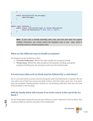 }

              public MyException(String message){
                     super(message);
              }

       }

       public class TestClass {
              public static void main(String[] a) throws MyException{
                     throw new MyException("I dont like ur name");
              }
       }



              Note : If your class is already extending some class, and since java does not support
              multiple inheritance, you cannot extend the Exception class in your class, hence it
              cannot be used as a custom exception class.



       What are the different ways to handle exceptions?

       An exception can be handled by 2 ways :
           Try-Catch-Finally block : Where the coder handles the exception himself.
           Throws clause :Where the coder postpones the exception handling, leaving the
              exception handling over the next person who uses this function/code.




       Is it necessary that each try block must be followed by a catch block ?

       No, in a try-catch-block structure any one among the catch and finally block is required. We can
       miss either one of them but cannot miss both of them. And that makes sense also, if we don’t
       want any exception handling (neither catched nor any finalizing code) then what was the need
       of the try block in the first place.


       Will the finally block still execute if we write return at the end of the try
       block ?

       Yes the finally block would still execute even if there is a return statement in the try block. Only
46




       a System.exit(0) can stop the execution of the finally block.
Page




                                                                                  Java Interview
 