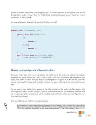 Below is another interesting code snippet with 2 return statements, 1 in try block, and one in
       finally block. And we’re sure that the finally block would still execute even if there is a return
       statement in the try block.

       So now, what value do you think would be finally returned?



       public class TryCatchFinallyTest {

              public static int testMethod()
              {
                    try
                    {
                          return 1;
                    }
                    finally
                    {
                          return 2;
                    }
              }

              public static void main(String[] args){
                    System.out.println(testMethod());
              }
       }




       How to read configuration/Properties files.

       First you might ask, who needs a property file. Well we all do, and once you’re into regular
       development you’ll understand that it really gets very difficult to hard code text values into you
       code, and when one text message has to be changed you’ve gotto hunt for all the locations
       where you’ve put the code, and next few minutes you busy replacing all the text with the new
       text.

       So we put all our stuffs into a property file, like constants, file paths, configurations, text
       messages for UI etc, and we just pick them up from the properties file whenever needed, and
       so everything is at on location and we’re not bothered next time when some configuration or
       message has changed.

       Get your IDE out and hit this small piece of code :
47




              Be sure to put a flie ‘PropertyFile.property’ in your folder, and change the path of the
Page




              File in the program according to the location where you’ve put your property file.

                                                                                Java Interview
 