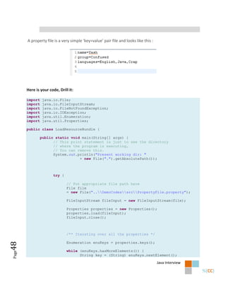 A property file is a very simple ‘key=value’ pair file and looks like this :




       Here is your code, Drill it:

       import    java.io.File;
       import    java.io.FileInputStream;
       import    java.io.FileNotFoundException;
       import    java.io.IOException;
       import    java.util.Enumeration;
       import    java.util.Properties;

       public class LoadResourceBundle {

                public static void main(String[] args) {
                      // This print statement is just to see the directory
                      // where the program is executing,
                      // You can remove this.
                      System.out.println("Present working dir: "
                                  + new File(".").getAbsolutePath());



                      try {

                              // Put appropriate file path here
                              File file
                              = new File("..DemoCodessrcPropertyFile.property");

                              FileInputStream fileInput = new FileInputStream(file);

                              Properties properties = new Properties();
                              properties.load(fileInput);
                              fileInput.close();



                              /** Iterating over all the properties */

                              Enumeration enuKeys = properties.keys();
48




                              while (enuKeys.hasMoreElements()) {
Page




                                    String key = (String) enuKeys.nextElement();

                                                                                      Java Interview
 