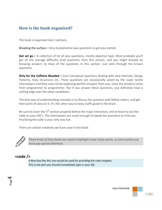 How is the book organized?

         The book is organized into 3 sections.

         Breaking the surface – Very fundamental Java questions to get you started.

         Get set go – A collection of lot of Java questions, mostly objective type. Most probably you’ll
         get all the average difficulty level questions from this section, and you might already be
         knowing answers to most of the questions in this section. Just skim through the known
         questions.

         Only for the Caffeine Blooded – Cool conceptual questions dealing with Java Internals, Design
         Patterns, Data Structures etc. These questions are occasionally asked by the super techie
         interviewers and they may not be expecting perfect answers from you, since the answers varies
         from programmer to programmer. But if you answer these questions, you definitely have a
         cutting edge over the other candidates.

         The best way of understanding concepts is to discuss the question with fellow coders, and get
         their point of view on it. It’s the other way to keep stuffs glued to the brain.

         Be sure to cover the 3rd section properly before the major interviews, and at least try out the
         code on your IDE’s. The interviewers are smart enough to tweak the questions to trick you.
         Practicing the code is your only way out.

         There are certain notations we have used in the book:


                These kinds of Grey boxes are used to highlight some tricky points, or some points you
                must pay special attention.



       <code />
                A Blue box like this one would be used for providing the code snippets.
                This is the part you should immediately type in your IDE.
4
Page




                                                                                          Java Interview
 