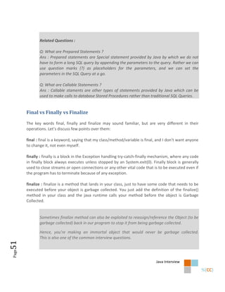Related Questions :

              Q: What are Prepared Statements ?
              Ans : Prepared statements are Special statement provided by Java by which we do not
              have to form a long SQL query by appending the parameters to the query. Rather we can
              use question marks (?) as placeholders for the parameters, and we can set the
              parameters in the SQL Query at a go.

              Q: What are Callable Statements ?
              Ans : Callable staments are other types of statements provided by Java which can be
              used to make calls to database Stored Procedures rather than traditional SQL Queries.


       Final vs Finally vs Finalize

       The key words final, finally and finalize may sound familiar, but are very different in their
       operations. Let’s discuss few points over them:

       final : final is a keyword, saying that my class/method/variable is final, and I don’t want anyone
       to change it, not even myself.

       finally : finally is a block in the Exception handling try-catch-finally mechanism, where any code
       in finally block always executes unless stopped by an System.exit(0). Finally block is generally
       used to close streams or open connections or any other vital code that is to be executed even if
       the program has to terminate because of any exception.

       finalize : finalize is a method that lands in your class, just to have some code that needs to be
       executed before your object is garbage collected. You just add the definition of the finalize()
       method in your class and the java runtime calls your method before the object is Garbage
       Collected.


              Sometimes finalize method can also be exploited to reassign/reference the Object (to be
              garbage collected) back in our program to stop it from being garbage collected.

              Hence, you’re making an immortal object that would never be garbage collected.
              This is also one of the common interview questions.
51
Page




                                                                                Java Interview
 