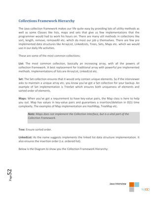 Collections Framework Hierarchy

       The Java collection framework makes our life quite easy by providing lots of utility methods as
       well as some Classes like lists, maps and sets that give us few implementations that the
       programmer would had to work his hours on. There are many util methods in collections like
       sort, length, remove, removeAll etc. which do most our job y themselves. There are few pre
       implemented data structures like ArrayList, LinkedLists, Trees, Sets, Maps etc. which we would
       use in our daily life activities.

       These are some of the most common collections:

       List: The most common collection, basically an increasing array, with all the powers of
       collection framework. A best replacement for traditional array with powerful pre implemented
       methods. Implementations of lists are ArrayList, LinkedList etc.

       Set: The Set collection ensures that it would only contain unique elements. So if the interviewer
       asks to maintain a unique array etc, you know you’ve got a Set collection for your backup. An
       example of Set implementation is TreeSet which ensures both uniqueness of elements and
       sorted order of elements.

       Maps: When you’ve got a requirement to have key-value pairs, the Map class is here to help
       you out. Map has values in key-value pairs and guarantees a insertion/deletion in O(1) time
       complexity. The examples of Map implementation are HashMap, TreeMap etc.

              Note: Maps does not implement the Collection Interface, but is a vital part of the
              Collection Framework.


       Tree: Ensure sorted order.

       LinkedList: As the name suggests implements the linked list data structure implementation. It
       also ensures the insertion order (i.e. ordered list).

       Below is the Diagram to show you the Collection Framework Hierarchy:
52
Page




                                                                                Java Interview
 