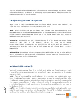 Now the choice of ArrayList/LinkedList is just depends on the requirement you’re into. Discuss
       the problem with your interviewer by mentioning all the points of both the collection and find
       out which one is best for his requirement.


       String vs StringBuffer vs StringBuilder

       While talking of these three string classes and making a choice among them, there are two
       things that must Immutability and Synchronized (Thread Safe).

       String : Strings are immutable, and that means every time we make any changes to the String
       Object we would be internally making new Objects for each modification. Due to the immutable
       nature Strings are also Thread Safe. Strings due to this nature are not used much unless we
       need Read-only constant strings.

       StringBuffer : StringBuffer was java’s mutable version of String, where any update on the
       StringBuffer takes place by the ‘append()’ method and there are no Objects
       created unnecessarily. StringBuffers are Synchronized and come with an overhead of
       Synchronization, and hence must not be used unless we are dealing with a Threaded
       environment.

       StringBuilders : StringBuilder is java’s mutable and un-synchronized version of String, which is
       neither immutable nor is Synchronized. StringBuilder is the most suggested claas to be used for
       Strings for common un-threaded scenarios.




       wait(),notify() & notifyall()

       You would have come across these three methods while writing your Thread programs. Here is
       a sweet difference between them and you can definitely expect such questions on threads and
       related methods.
       wait() : If one of your thread has completed a part of its execution, and needs to allow some
       other thread to perform its work it uses a wait method to pause its execution, and any other
       thread would get a chance to be active and complete its execution. A wait() call ensures that all
       the resources occupied by the thread are released. A waiting thread can only be made alive by
       a notify() call by other thread. wait() method throws an InterruptedException and must be
       handled accordingly.
54




       notify() : Any thread that has completed its execution can signal other waiting thread to come
       out of its waiting state and continue with the operation. The notify() method call wakes up the
Page




       1st thread that would had called the wait() method in the program.
                                                                                Java Interview
 